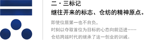二?三標(biāo)記 繼往開來的標(biāo)志、倉紡的精神原點(diǎn)。即使位居第一也不自負(fù)，時(shí)刻以奪取首位為目標(biāo)的心態(tài)向前邁進(jìn)…… 倉紡跨越時(shí)代的繼承了這一創(chuàng)業(yè)的訓(xùn)誡。